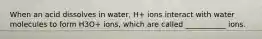 When an acid dissolves in water, H+ ions interact with water molecules to form H3O+ ions, which are called ___________ ions.