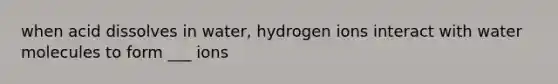 when acid dissolves in water, hydrogen ions interact with water molecules to form ___ ions