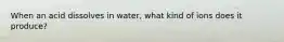 When an acid dissolves in water, what kind of ions does it produce?