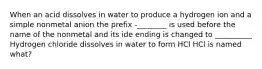 When an acid dissolves in water to produce a hydrogen ion and a simple nonmetal anion the prefix -________ is used before the name of the nonmetal and its ide ending is changed to __________ Hydrogen chloride dissolves in water to form HCl HCl is named what?