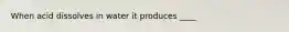 When acid dissolves in water it produces ____