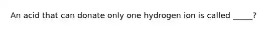 An acid that can donate only one hydrogen ion is called _____?