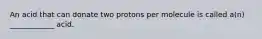 An acid that can donate two protons per molecule is called a(n) ____________ acid.