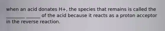 when an acid donates H+, the species that remains is called the ________ ______ of the acid because it reacts as a proton acceptor in the reverse reaction.