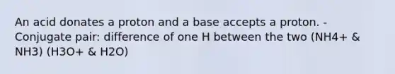 An acid donates a proton and a base accepts a proton. - Conjugate pair: difference of one H between the two (NH4+ & NH3) (H3O+ & H2O)