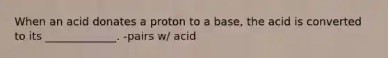 When an acid donates a proton to a base, the acid is converted to its _____________. -pairs w/ acid