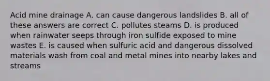 Acid mine drainage A. can cause dangerous landslides B. all of these answers are correct C. pollutes steams D. is produced when rainwater seeps through iron sulfide exposed to mine wastes E. is caused when sulfuric acid and dangerous dissolved materials wash from coal and metal mines into nearby lakes and streams