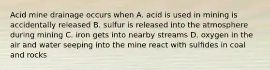 Acid mine drainage occurs when A. acid is used in mining is accidentally released B. sulfur is released into the atmosphere during mining C. iron gets into nearby streams D. oxygen in the air and water seeping into the mine react with sulfides in coal and rocks