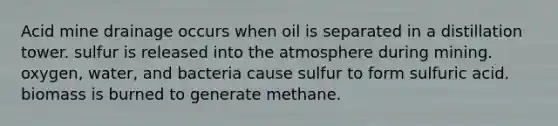 Acid mine drainage occurs when oil is separated in a distillation tower. sulfur is released into the atmosphere during mining. oxygen, water, and bacteria cause sulfur to form sulfuric acid. biomass is burned to generate methane.