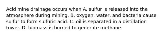 Acid mine drainage occurs when A. sulfur is released into the atmosphere during mining. B. oxygen, water, and bacteria cause sulfur to form sulfuric acid. C. oil is separated in a distillation tower. D. biomass is burned to generate methane.