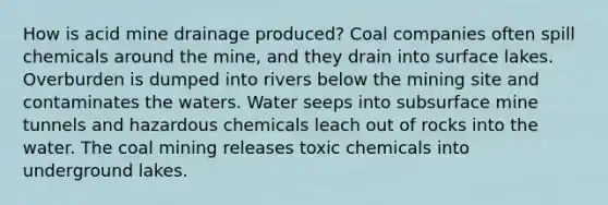 How is acid mine drainage produced? Coal companies often spill chemicals around the mine, and they drain into surface lakes. Overburden is dumped into rivers below the mining site and contaminates the waters. Water seeps into subsurface mine tunnels and hazardous chemicals leach out of rocks into the water. The coal mining releases toxic chemicals into underground lakes.