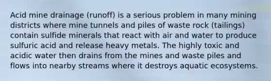 Acid mine drainage (runoff) is a serious problem in many mining districts where mine tunnels and piles of waste rock (tailings) contain sulfide minerals that react with air and water to produce sulfuric acid and release heavy metals. The highly toxic and acidic water then drains from the mines and waste piles and flows into nearby streams where it destroys aquatic ecosystems.