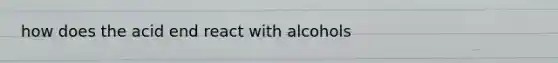 how does the acid end react with alcohols