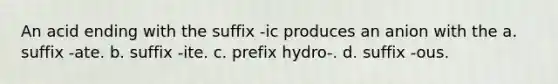 An acid ending with the suffix -ic produces an anion with the a. suffix -ate. b. suffix -ite. c. prefix hydro-. d. suffix -ous.