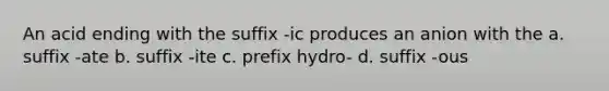 An acid ending with the suffix -ic produces an anion with the a. suffix -ate b. suffix -ite c. prefix hydro- d. suffix -ous