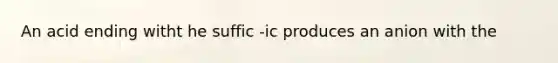 An acid ending witht he suffic -ic produces an anion with the