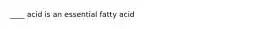 ____ acid is an essential fatty acid