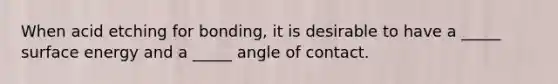 When acid etching for bonding, it is desirable to have a _____ surface energy and a _____ angle of contact.