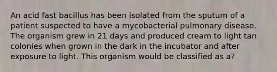 An acid fast bacillus has been isolated from the sputum of a patient suspected to have a mycobacterial pulmonary disease. The organism grew in 21 days and produced cream to light tan colonies when grown in the dark in the incubator and after exposure to light. This organism would be classified as a?