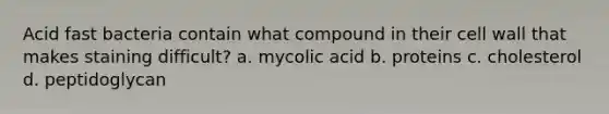 Acid fast bacteria contain what compound in their cell wall that makes staining difficult? a. mycolic acid b. proteins c. cholesterol d. peptidoglycan