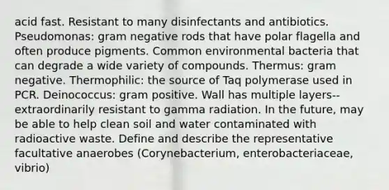 acid fast. Resistant to many disinfectants and antibiotics. Pseudomonas: gram negative rods that have polar flagella and often produce pigments. Common environmental bacteria that can degrade a wide variety of compounds. Thermus: gram negative. Thermophilic: the source of Taq polymerase used in PCR. Deinococcus: gram positive. Wall has multiple layers-- extraordinarily resistant to gamma radiation. In the future, may be able to help clean soil and water contaminated with radioactive waste. Define and describe the representative facultative anaerobes (Corynebacterium, enterobacteriaceae, vibrio)