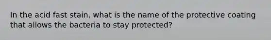 In the acid fast stain, what is the name of the protective coating that allows the bacteria to stay protected?