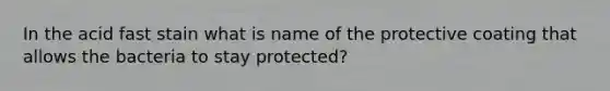 In the acid fast stain what is name of the protective coating that allows the bacteria to stay protected?