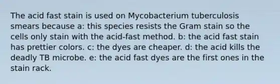 The acid fast stain is used on Mycobacterium tuberculosis smears because a: this species resists the Gram stain so the cells only stain with the acid-fast method. b: the acid fast stain has prettier colors. c: the dyes are cheaper. d: the acid kills the deadly TB microbe. e: the acid fast dyes are the first ones in the stain rack.