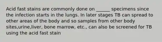 Acid fast stains are commonly done on ______ specimens since the infection starts in the lungs. In later stages TB can spread to other areas of the body and so samples from other body sites,urine,liver, bone marrow, etc., can also be screened for TB using the acid fast stain