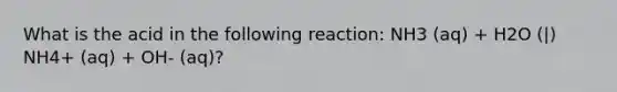 What is the acid in the following reaction: NH3 (aq) + H2O (|) NH4+ (aq) + OH- (aq)?