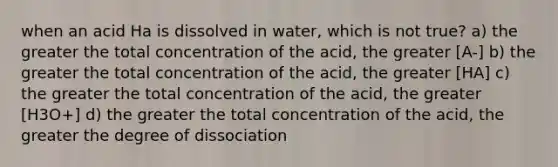 when an acid Ha is dissolved in water, which is not true? a) the greater the total concentration of the acid, the greater [A-] b) the greater the total concentration of the acid, the greater [HA] c) the greater the total concentration of the acid, the greater [H3O+] d) the greater the total concentration of the acid, the greater the degree of dissociation