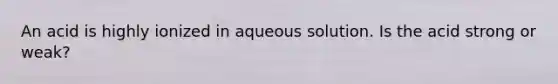 An acid is highly ionized in aqueous solution. Is the acid strong or weak?