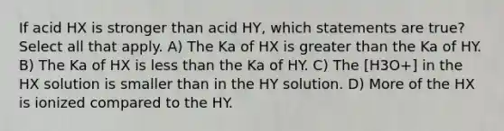 If acid HX is stronger than acid HY, which statements are true? Select all that apply. A) The Ka of HX is greater than the Ka of HY. B) The Ka of HX is less than the Ka of HY. C) The [H3O+] in the HX solution is smaller than in the HY solution. D) More of the HX is ionized compared to the HY.