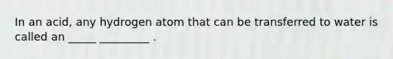 In an acid, any hydrogen atom that can be transferred to water is called an _____ _________ .