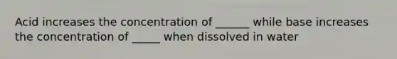 Acid increases the concentration of ______ while base increases the concentration of _____ when dissolved in water