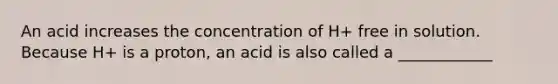 An acid increases the concentration of H+ free in solution. Because H+ is a proton, an acid is also called a ____________