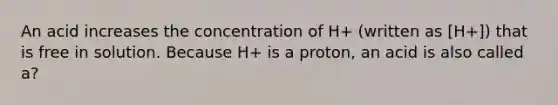 An acid increases the concentration of H+ (written as [H+]) that is free in solution. Because H+ is a proton, an acid is also called a?