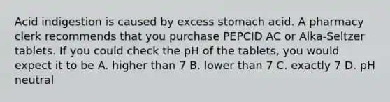 Acid indigestion is caused by excess stomach acid. A pharmacy clerk recommends that you purchase PEPCID AC or Alka-Seltzer tablets. If you could check the pH of the tablets, you would expect it to be A. higher than 7 B. lower than 7 C. exactly 7 D. pH neutral