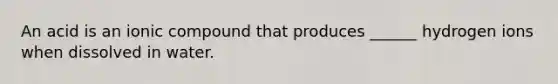 An acid is an ionic compound that produces ______ hydrogen ions when dissolved in water.