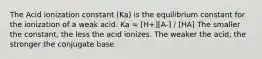 The Acid ionization constant (Ka) is the equilibrium constant for the ionization of a weak acid. Ka = [H+][A-] / [HA] The smaller the constant, the less the acid ionizes. The weaker the acid, the stronger the conjugate base