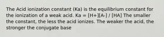 The Acid ionization constant (Ka) is the equilibrium constant for the ionization of a weak acid. Ka = [H+][A-] / [HA] The smaller the constant, the less the acid ionizes. The weaker the acid, the stronger the conjugate base