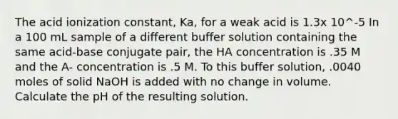 The acid ionization constant, Ka, for a weak acid is 1.3x 10^-5 In a 100 mL sample of a different buffer solution containing the same acid-base conjugate pair, the HA concentration is .35 M and the A- concentration is .5 M. To this buffer solution, .0040 moles of solid NaOH is added with no change in volume. Calculate the pH of the resulting solution.