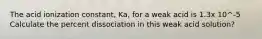 The acid ionization constant, Ka, for a weak acid is 1.3x 10^-5 Calculate the percent dissociation in this weak acid solution?