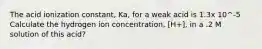 The acid ionization constant, Ka, for a weak acid is 1.3x 10^-5 Calculate the hydrogen ion concentration, [H+], in a .2 M solution of this acid?