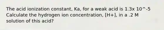 The acid ionization constant, Ka, for a weak acid is 1.3x 10^-5 Calculate the hydrogen ion concentration, [H+], in a .2 M solution of this acid?