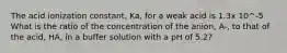 The acid ionization constant, Ka, for a weak acid is 1.3x 10^-5 What is the ratio of the concentration of the anion, A-, to that of the acid, HA, in a buffer solution with a pH of 5.2?