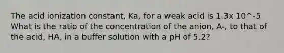 The acid ionization constant, Ka, for a weak acid is 1.3x 10^-5 What is the ratio of the concentration of the anion, A-, to that of the acid, HA, in a buffer solution with a pH of 5.2?