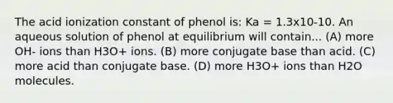 The acid ionization constant of phenol is: Ka = 1.3x10-10. An aqueous solution of phenol at equilibrium will contain... (A) more OH- ions than H3O+ ions. (B) more conjugate base than acid. (C) more acid than conjugate base. (D) more H3O+ ions than H2O molecules.