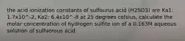 the acid ionization constants of sulfourus acid (H2SO3) are Ka1: 1.7x10^-2, Ka2: 6.4x10^-8 at 25 degrees celsius, calculate the molar concentration of hydrogen sulfite ion of a 0.163M aqueous solution of sulfuorous acid