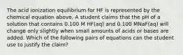 The acid ionization equilibrium for HF is represented by the chemical equation above. A student claims that the pH of a solution that contains 0.100 M HF(aq) and 0.100 MNaF(aq) will change only slightly when small amounts of acids or bases are added. Which of the following pairs of equations can the student use to justify the claim?